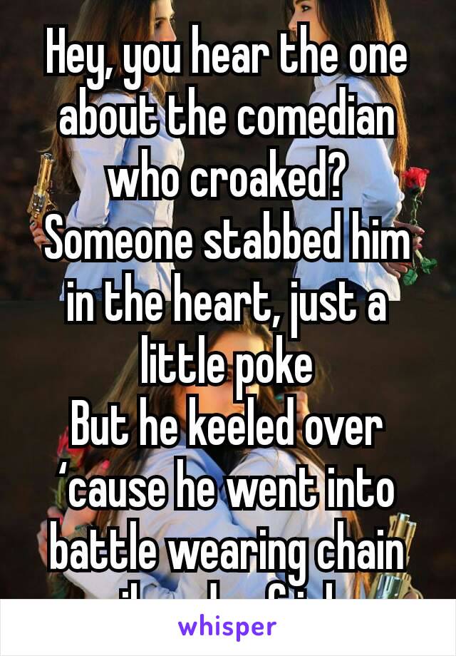 Hey, you hear the one about the comedian who croaked?
Someone stabbed him in the heart, just a little poke
But he keeled over ‘cause he went into battle wearing chain mail made of jokes