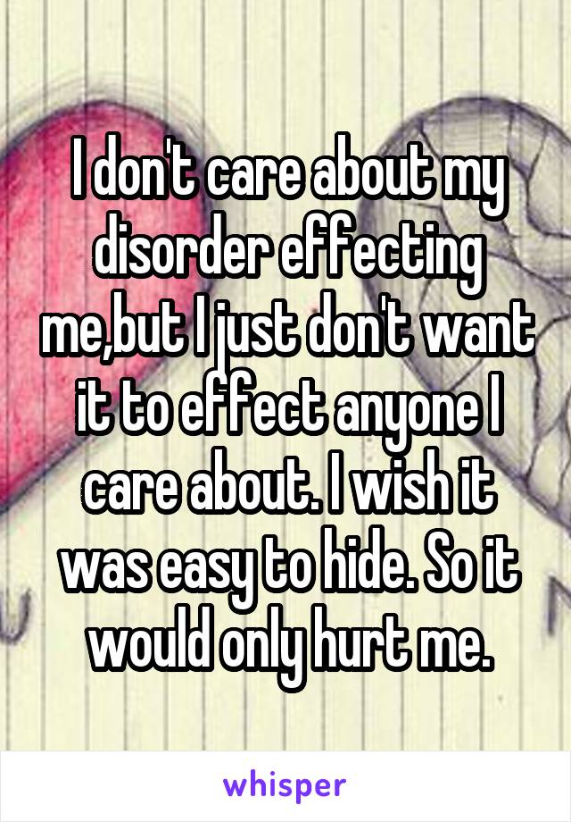 I don't care about my disorder effecting me,but I just don't want it to effect anyone I care about. I wish it was easy to hide. So it would only hurt me.