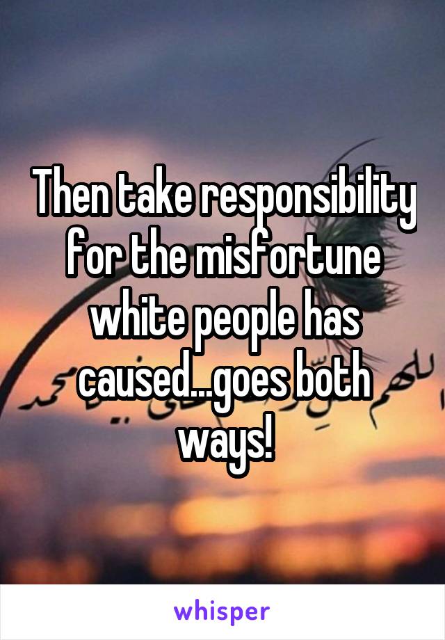 Then take responsibility for the misfortune white people has caused...goes both ways!