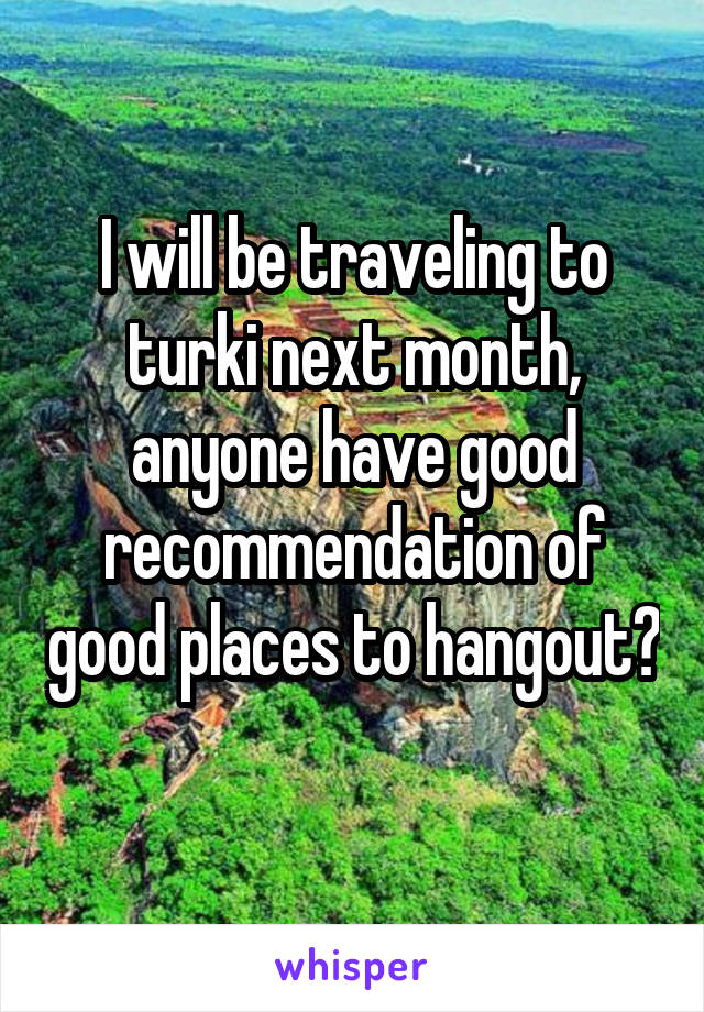 I will be traveling to turki next month, anyone have good recommendation of good places to hangout? 