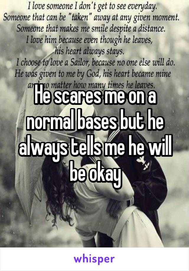 He scares me on a normal bases but he always tells me he will be okay