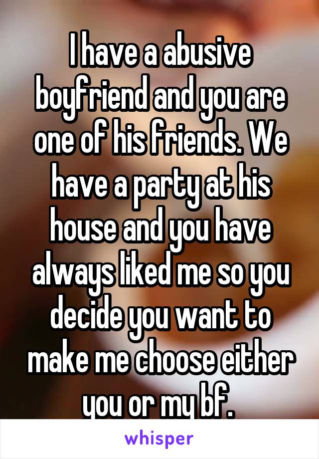 I have a abusive boyfriend and you are one of his friends. We have a party at his house and you have always liked me so you decide you want to make me choose either you or my bf. 
