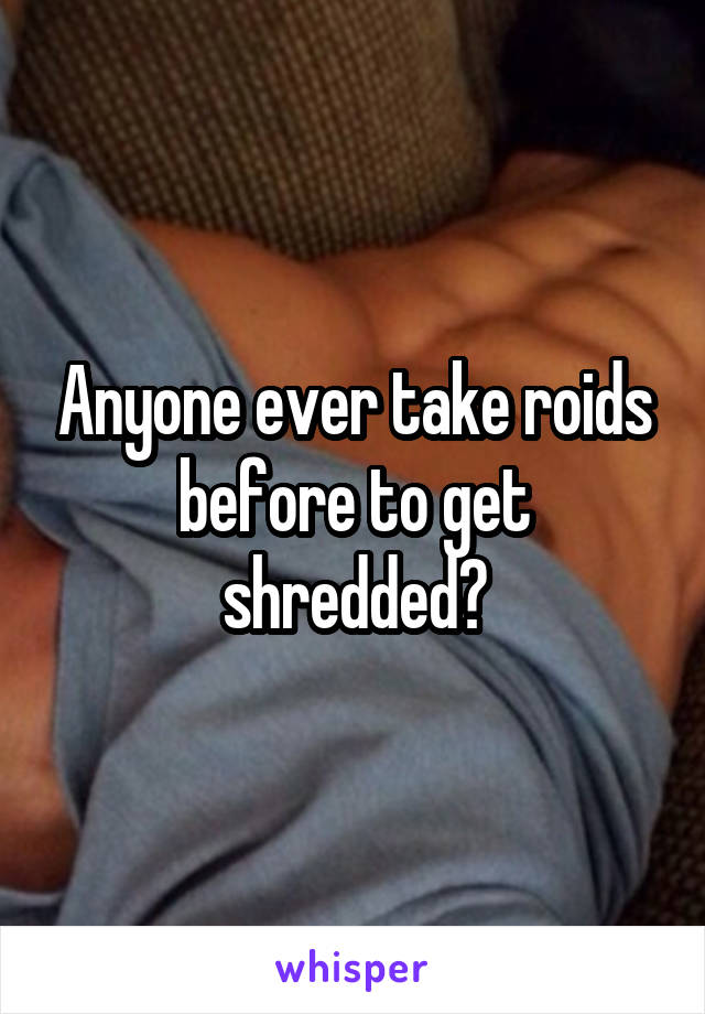 Anyone ever take roids before to get shredded?