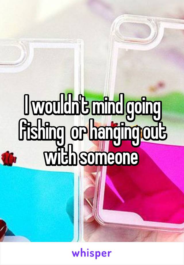 I wouldn't mind going fishing  or hanging out with someone 