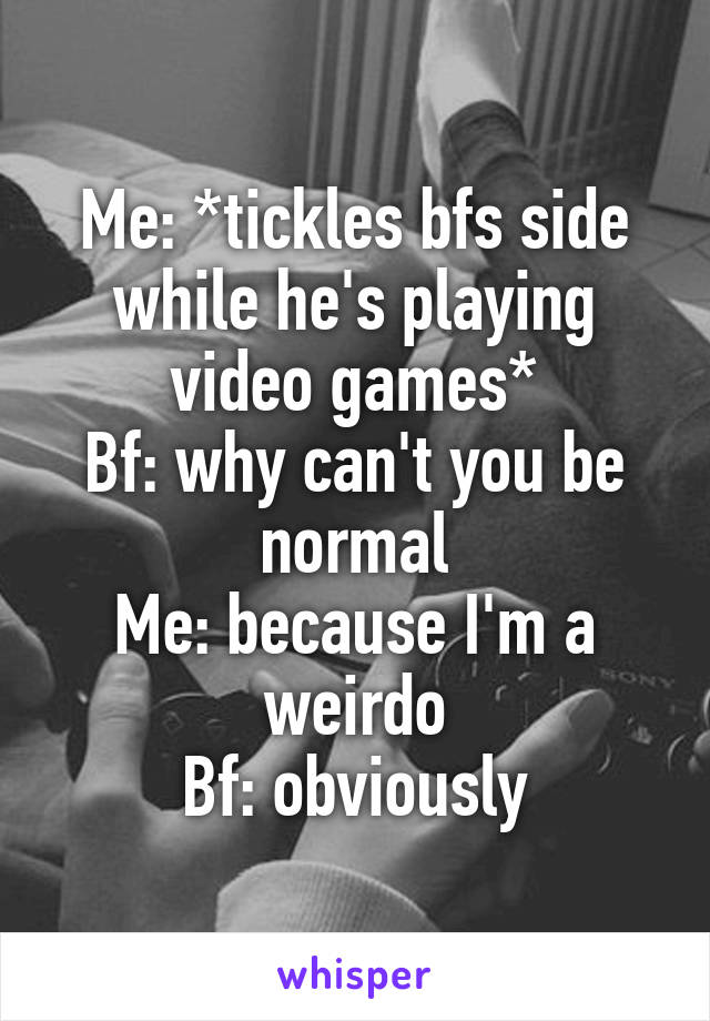 Me: *tickles bfs side while he's playing video games*
Bf: why can't you be normal
Me: because I'm a weirdo
Bf: obviously