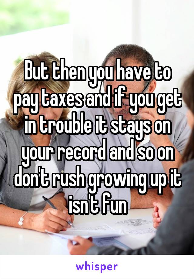 But then you have to pay taxes and if you get in trouble it stays on your record and so on don't rush growing up it isn't fun