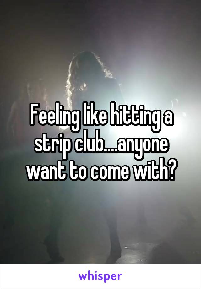 Feeling like hitting a strip club....anyone want to come with?