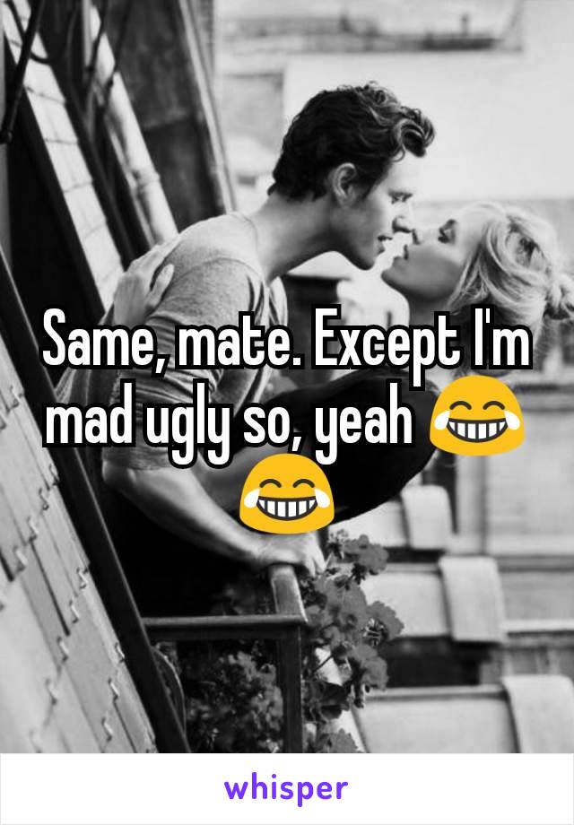Same, mate. Except I'm mad ugly so, yeah 😂😂