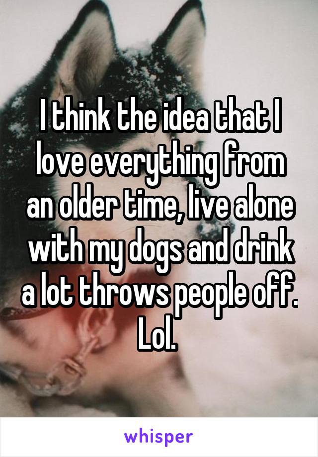 I think the idea that I love everything from an older time, live alone with my dogs and drink a lot throws people off. Lol. 