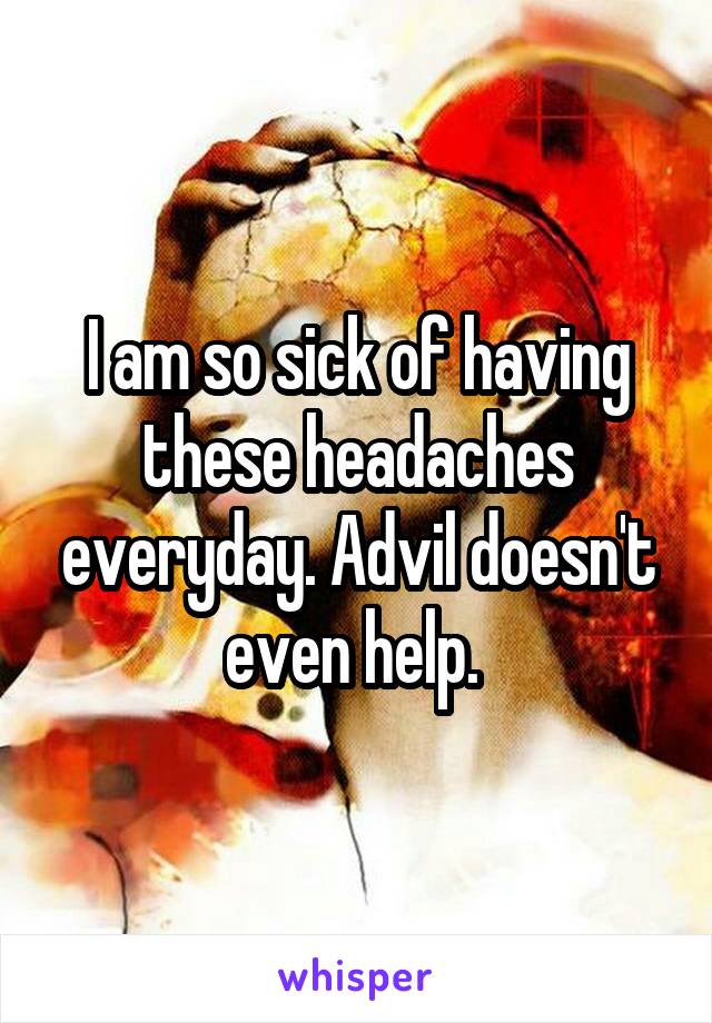 I am so sick of having these headaches everyday. Advil doesn't even help. 
