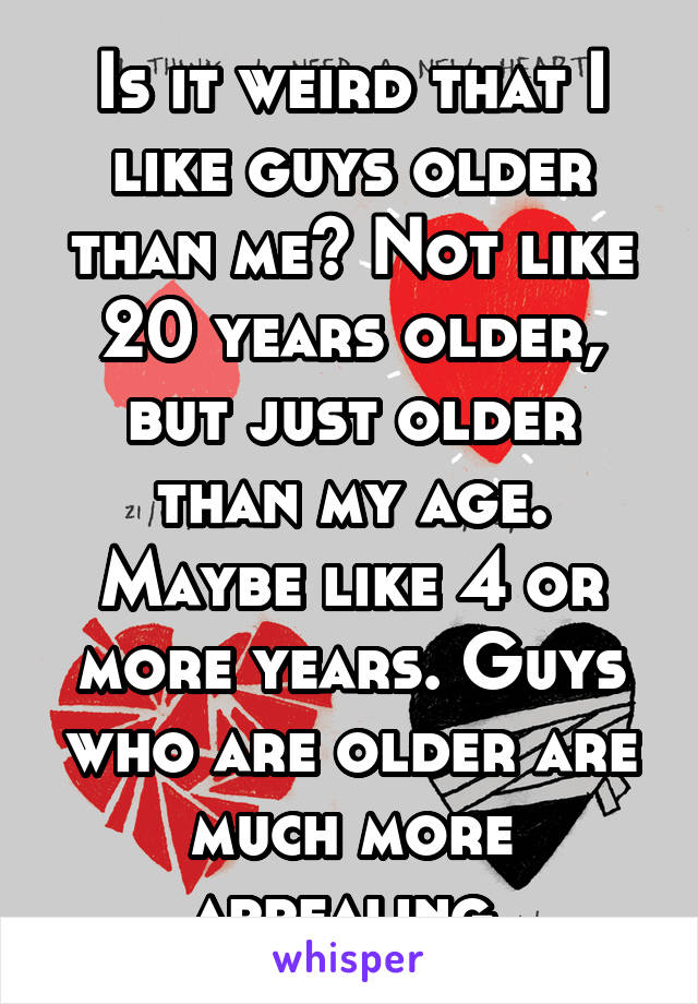 Is it weird that I like guys older than me? Not like 20 years older, but just older than my age. Maybe like 4 or more years. Guys who are older are much more appealing.