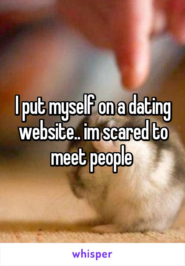 I put myself on a dating website.. im scared to meet people 