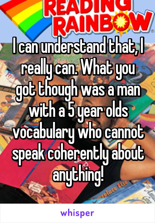 I can understand that, I really can. What you got though was a man with a 5 year olds vocabulary who cannot speak coherently about anything!