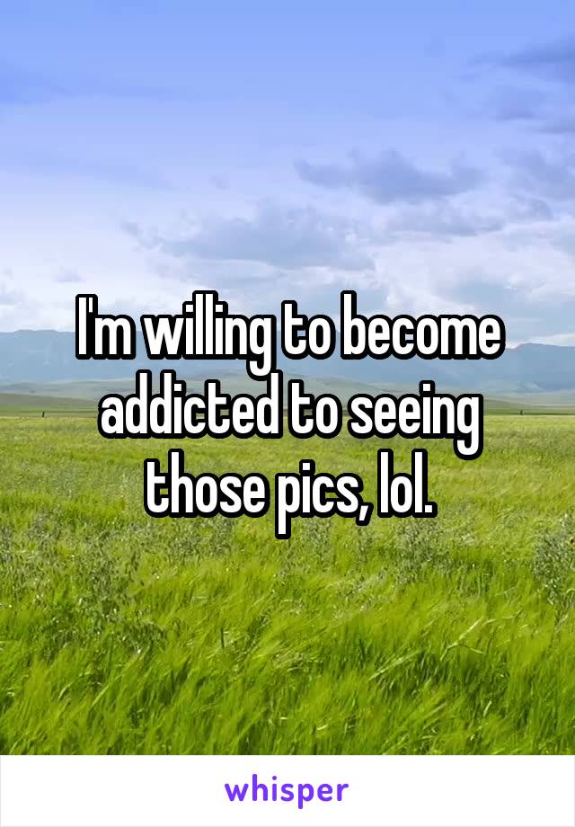 I'm willing to become addicted to seeing those pics, lol.