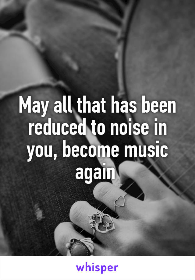 May all that has been reduced to noise in you, become music again 