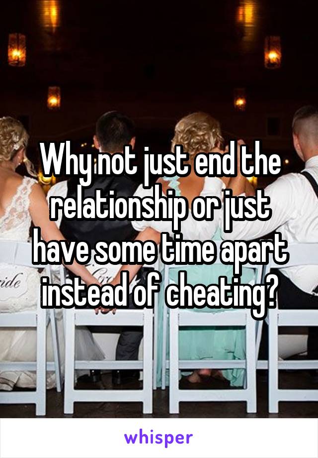 Why not just end the relationship or just have some time apart instead of cheating?