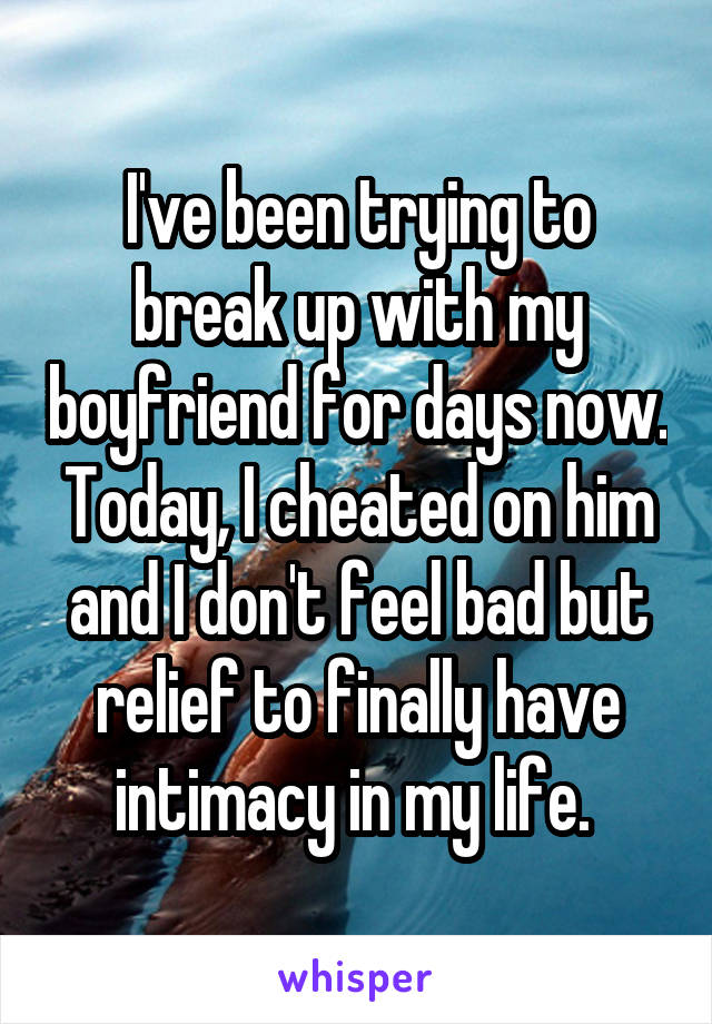 I've been trying to break up with my boyfriend for days now. Today, I cheated on him and I don't feel bad but relief to finally have intimacy in my life. 