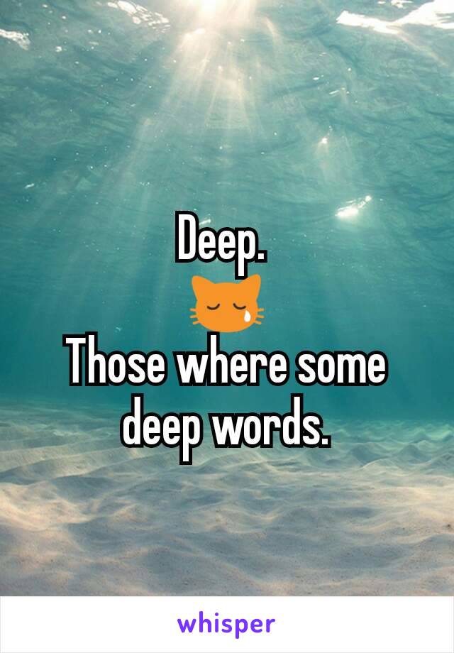 Deep. 
😿
Those where some deep words.