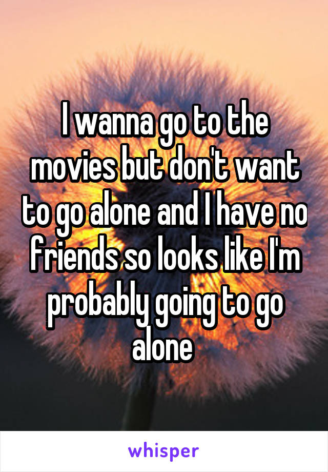 I wanna go to the movies but don't want to go alone and I have no friends so looks like I'm probably going to go alone 