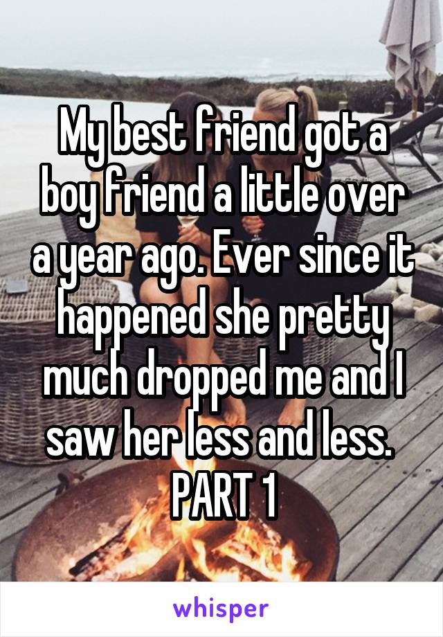 My best friend got a boy friend a little over a year ago. Ever since it happened she pretty much dropped me and I saw her less and less. 
PART 1