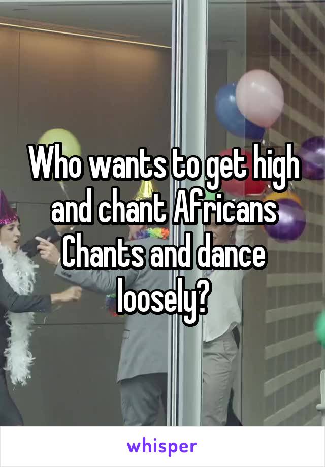 Who wants to get high and chant Africans Chants and dance loosely?