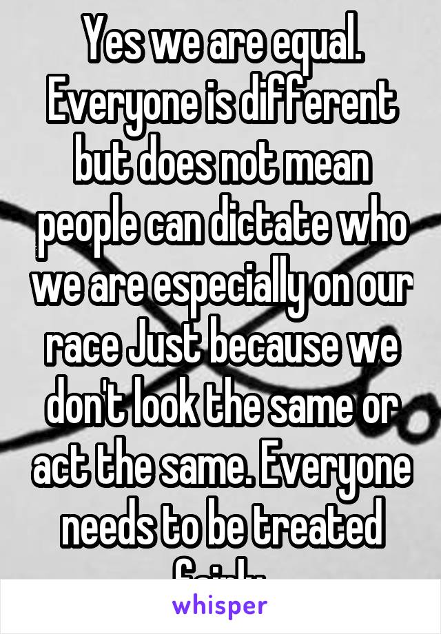 Yes we are equal. Everyone is different but does not mean people can dictate who we are especially on our race Just because we don't look the same or act the same. Everyone needs to be treated fairly.