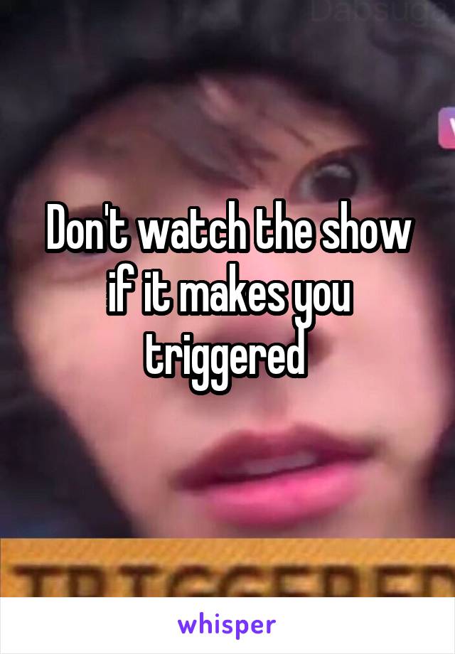 Don't watch the show if it makes you triggered 
