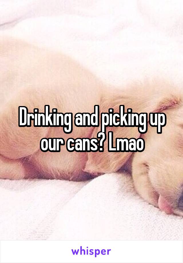 Drinking and picking up our cans? Lmao