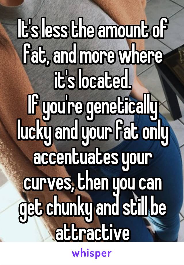 It's less the amount of fat, and more where it's located.
If you're genetically lucky and your fat only accentuates your curves, then you can get chunky and still be attractive