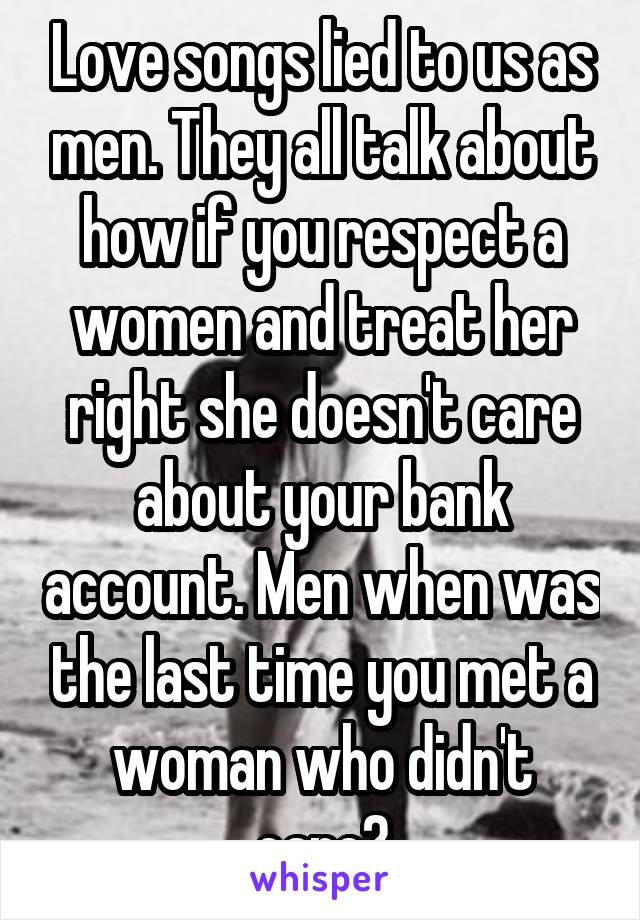 Love songs lied to us as men. They all talk about how if you respect a women and treat her right she doesn't care about your bank account. Men when was the last time you met a woman who didn't care?