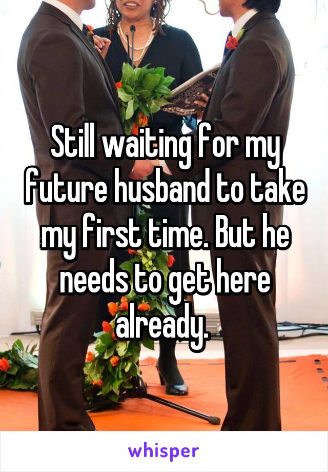 Still waiting for my future husband to take my first time. But he needs to get here already. 