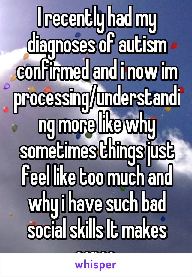 I recently had my diagnoses of autism confirmed and i now im processing/understanding more like why sometimes things just feel like too much and why i have such bad social skills It makes sence 