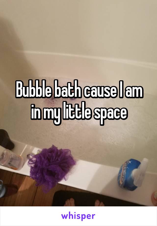 Bubble bath cause I am in my little space
