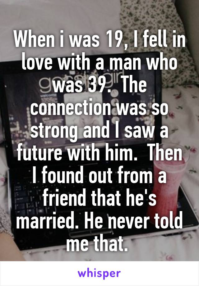 When i was 19, I fell in love with a man who was 39.  The connection was so strong and I saw a future with him.  Then I found out from a friend that he's married. He never told me that. 