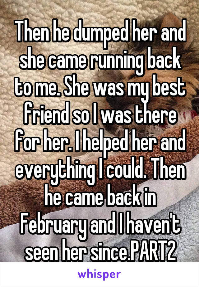 Then he dumped her and she came running back to me. She was my best friend so I was there for her. I helped her and everything I could. Then he came back in February and I haven't seen her since.PART2