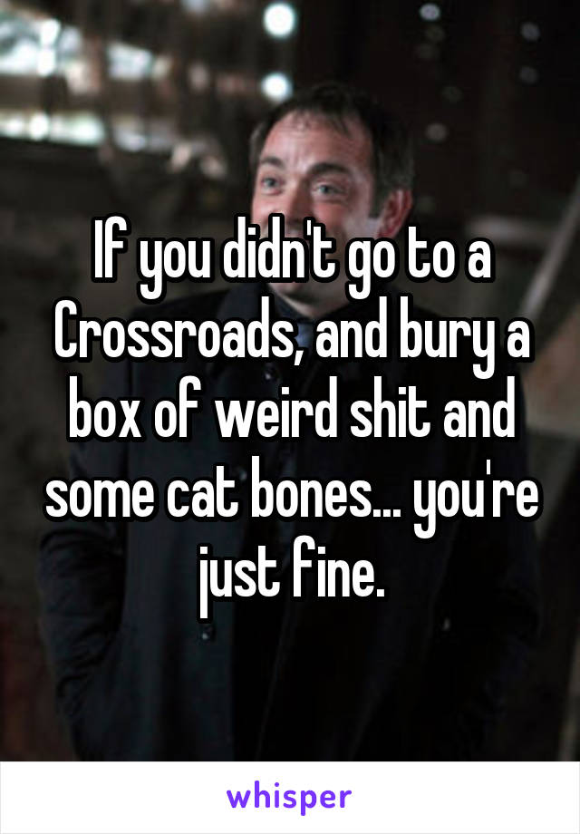 If you didn't go to a Crossroads, and bury a box of weird shit and some cat bones... you're just fine.