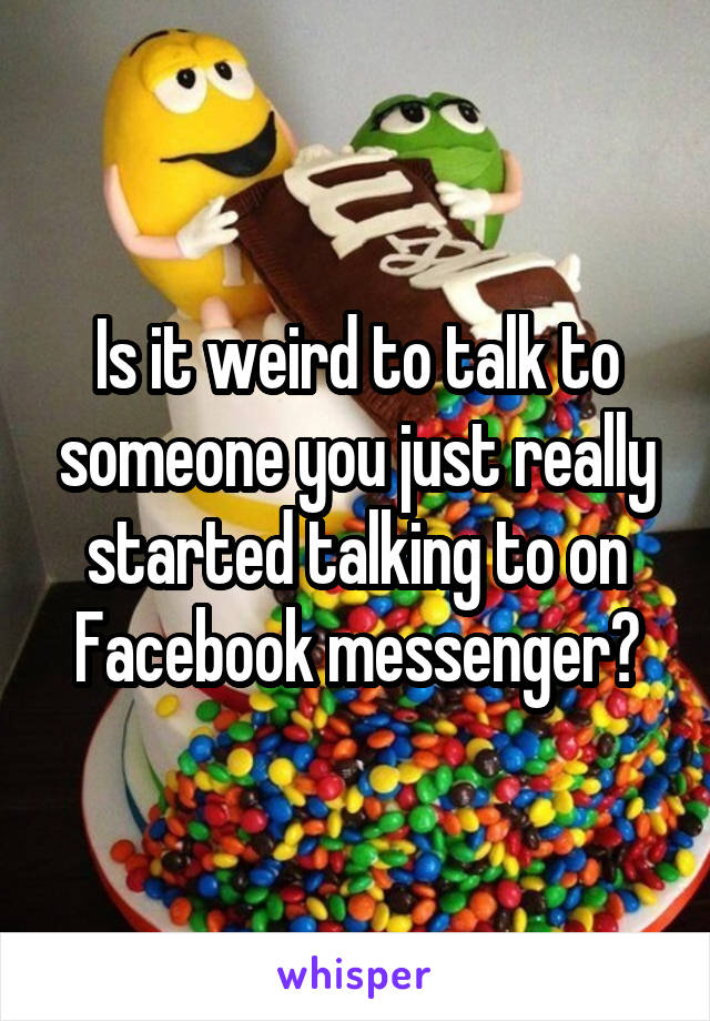 Is it weird to talk to someone you just really started talking to on Facebook messenger?