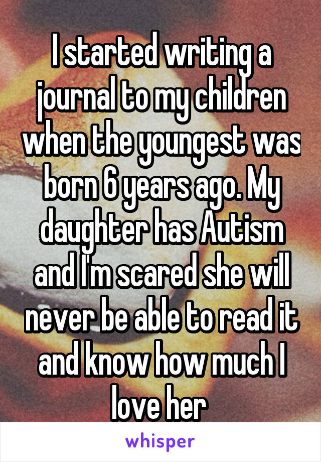 I started writing a journal to my children when the youngest was born 6 years ago. My daughter has Autism and I'm scared she will never be able to read it and know how much I love her 