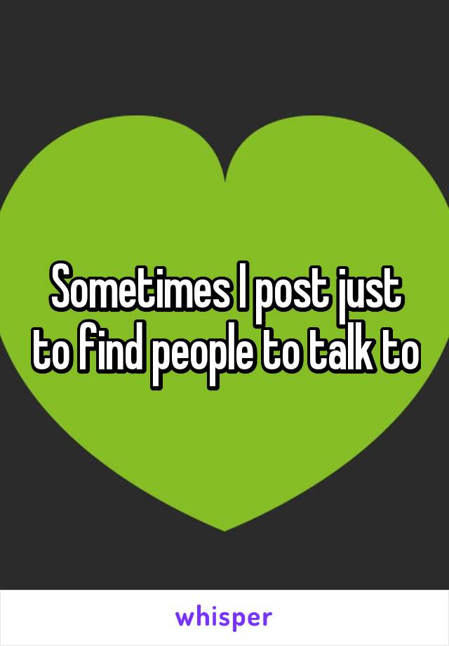 Sometimes I post just to find people to talk to