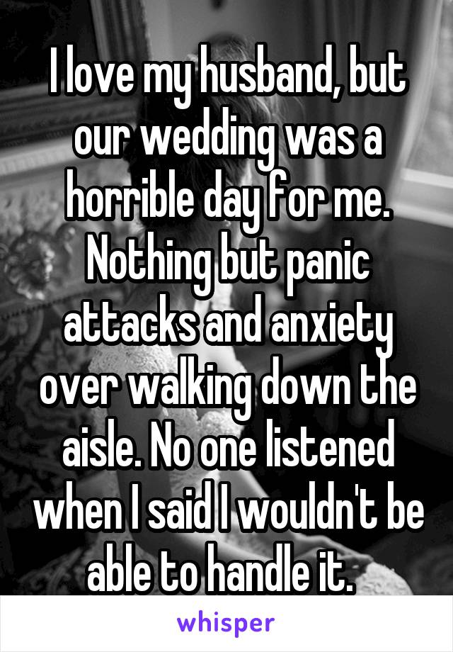 I love my husband, but our wedding was a horrible day for me. Nothing but panic attacks and anxiety over walking down the aisle. No one listened when I said I wouldn't be able to handle it.  