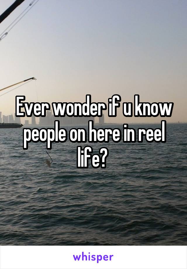 Ever wonder if u know people on here in reel life? 