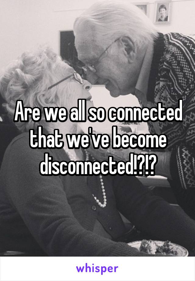 Are we all so connected that we've become disconnected!?!?