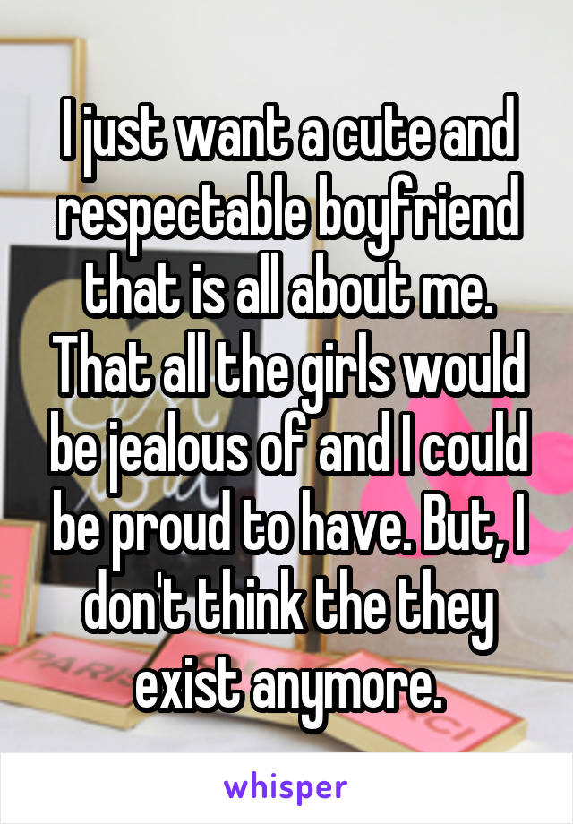I just want a cute and respectable boyfriend that is all about me. That all the girls would be jealous of and I could be proud to have. But, I don't think the they exist anymore.