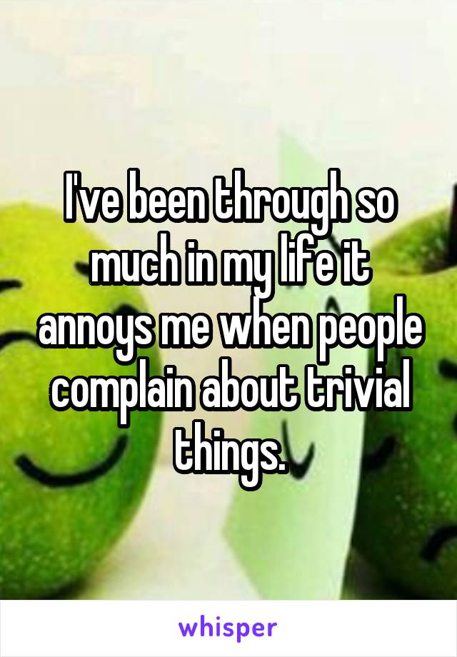 I've been through so much in my life it annoys me when people complain about trivial things.