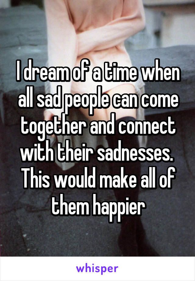 I dream of a time when all sad people can come together and connect with their sadnesses. 
This would make all of them happier