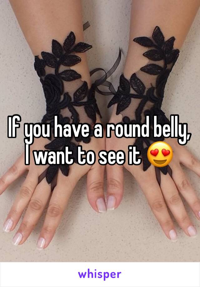 If you have a round belly, I want to see it 😍
