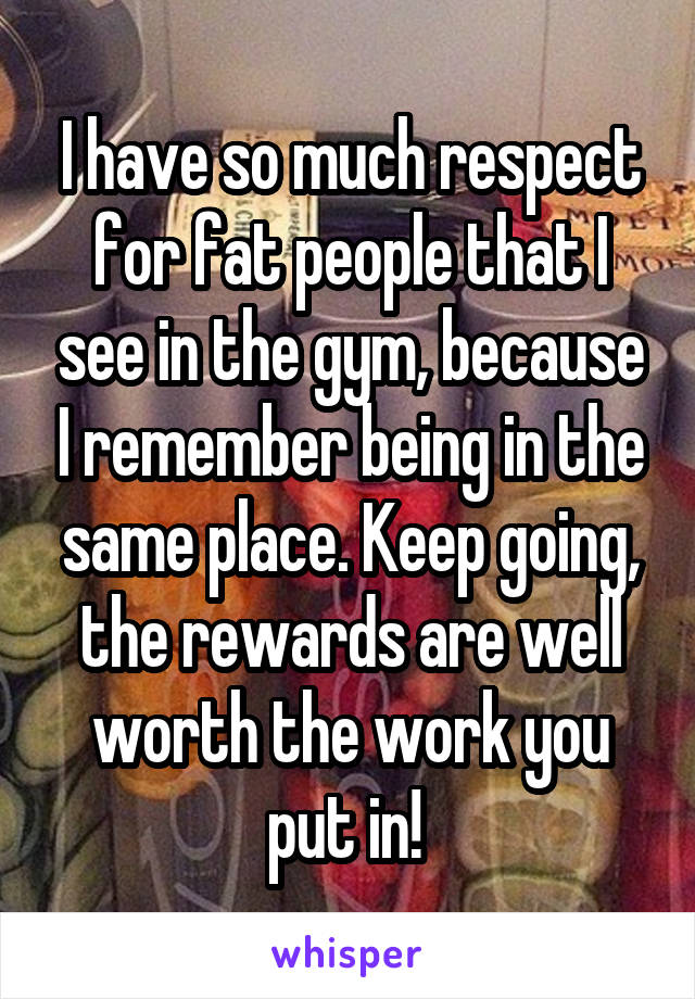 I have so much respect for fat people that I see in the gym, because I remember being in the same place. Keep going, the rewards are well worth the work you put in! 