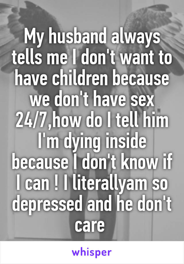 My husband always tells me I don't want to have children because we don't have sex 24/7,how do I tell him I'm dying inside because I don't know if I can ! I literallyam so depressed and he don't care 
