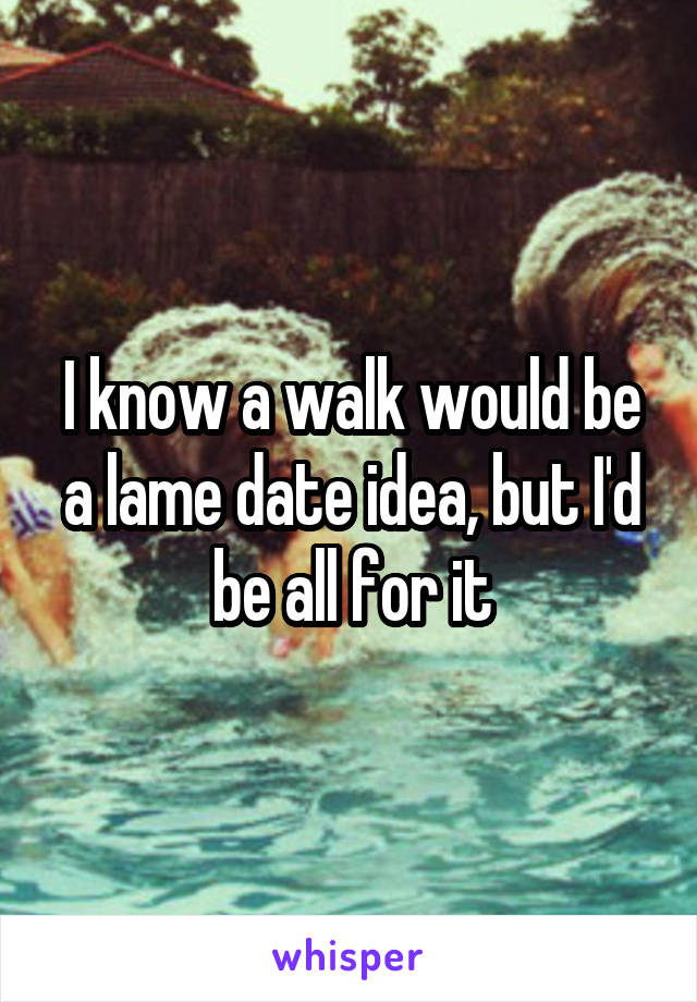 I know a walk would be a lame date idea, but I'd be all for it