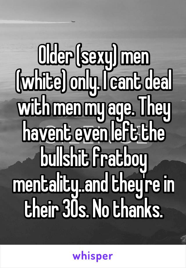 Older (sexy) men (white) only. I cant deal with men my age. They havent even left the bullshit fratboy mentality..and they're in their 30s. No thanks.